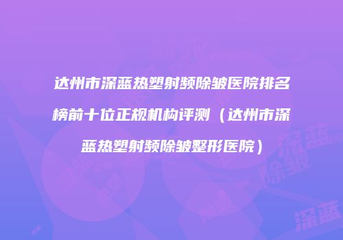 达州市深蓝热塑射频除皱医院排名榜前十位正规机构评测（达州市深蓝热塑射频除皱整形医院）