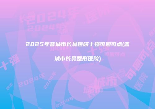 2025年晋城市长鼻医院十强可圈可点(晋城市长鼻整形医院)