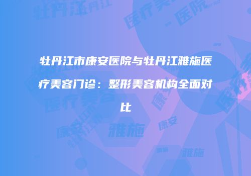 牡丹江市康安医院与牡丹江雅施医疗美容门诊：整形美容机构全面对比