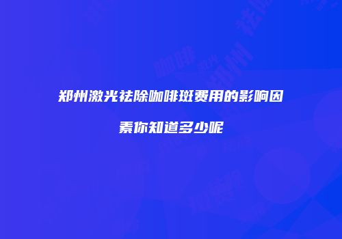 郑州激光祛除咖啡斑费用的影响因素你知道多少呢