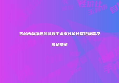 玉林市自体隆鼻修复手术高性价比医院推荐及价格清单