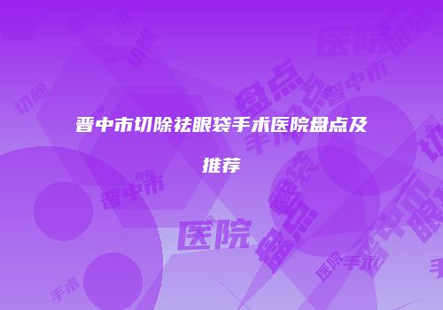 晋中市切除祛眼袋手术医院盘点及推荐