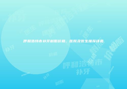 呼和浩特市补牙树脂价格、医院及医生推荐详览