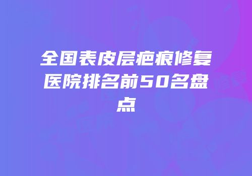全国表皮层疤痕修复医院排名前50名盘点