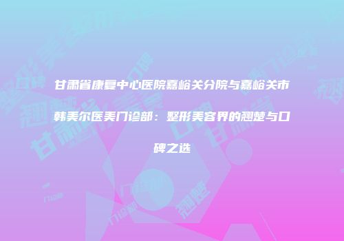 甘肃省康复中心医院嘉峪关分院与嘉峪关市韩美尔医美门诊部：整形美容界的翘楚与口碑之选