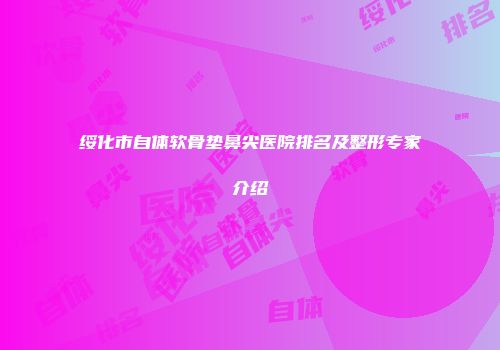 绥化市自体软骨垫鼻尖医院排名及整形专家介绍