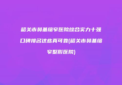 韶关市鼻基缩窄医院综合实力十强口碑排名这些真可靠(韶关市鼻基缩窄整形医院)