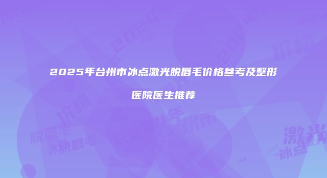 2025年台州市冰点激光脱唇毛价格参考及整形医院医生推荐