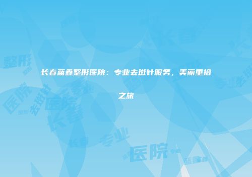 长春蓝鑫整形医院：专业去斑针服务，美丽重拾之旅