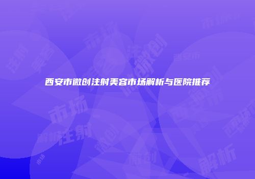 西安市微创注射美容市场解析与医院推荐