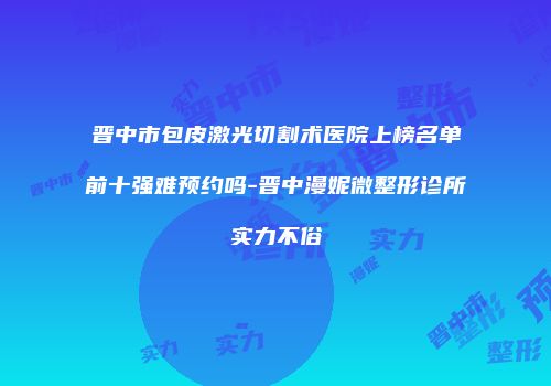 晋中市包皮激光切割术医院上榜名单前十强难预约吗-晋中漫妮微整形诊所实力不俗