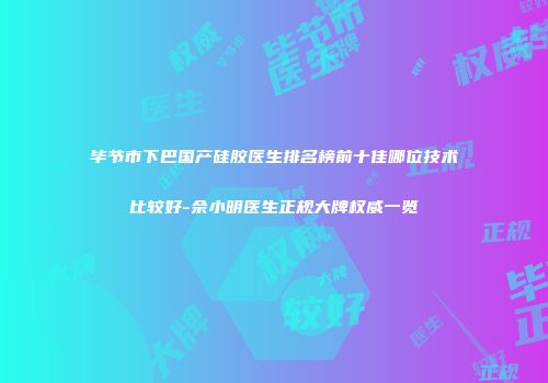 毕节市下巴国产硅胶医生排名榜前十佳哪位技术比较好-佘小明医生正规大牌权威一览