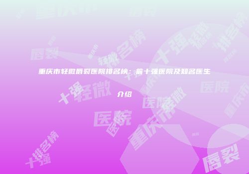 重庆市轻微唇裂医院排名榜：前十强医院及知名医生介绍
