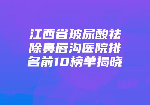 江西省玻尿酸祛除鼻唇沟医院排名前10榜单揭晓