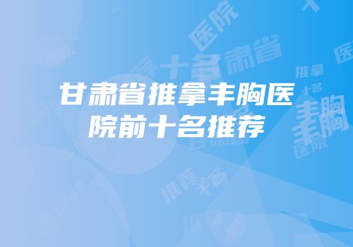 甘肃省推拿丰胸医院前十名推荐