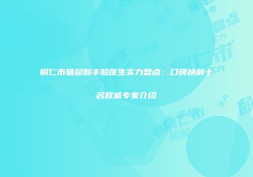 铜仁市破尿酸丰脸医生实力盘点：口碑榜前十名权威专家介绍