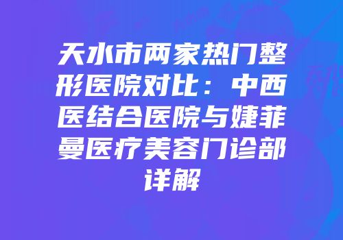 天水市两家热门整形医院对比：中西医结合医院与婕菲曼医疗美容门诊部详解