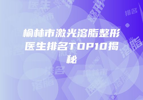 榆林市激光溶脂整形医生排名TOP10揭秘