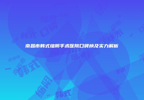 南昌市韩式缩阴手术医院口碑榜及实力解析