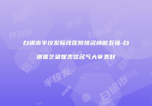 白银市半纹发际线医院排名榜前五强-白银唯艺黛妮美容名气大审美好