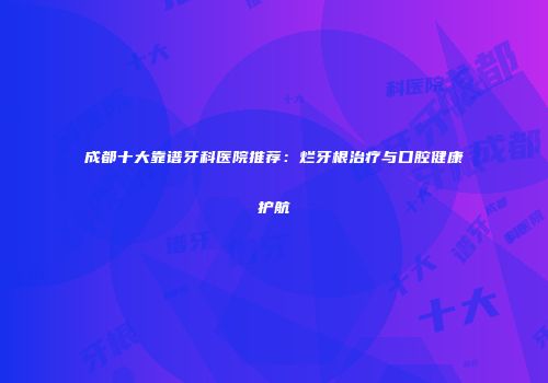 成都十大靠谱牙科医院推荐：烂牙根治疗与口腔健康护航