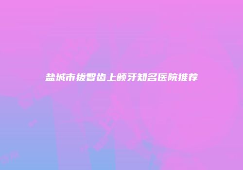 盐城市拔智齿上颌牙知名医院推荐