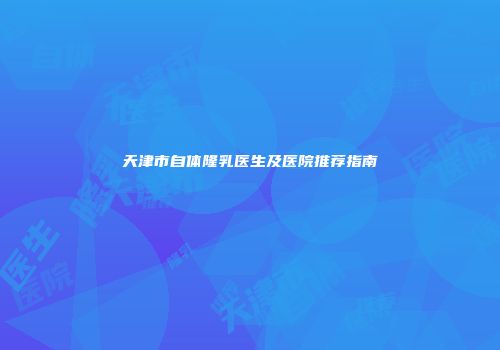天津市自体隆乳医生及医院推荐指南