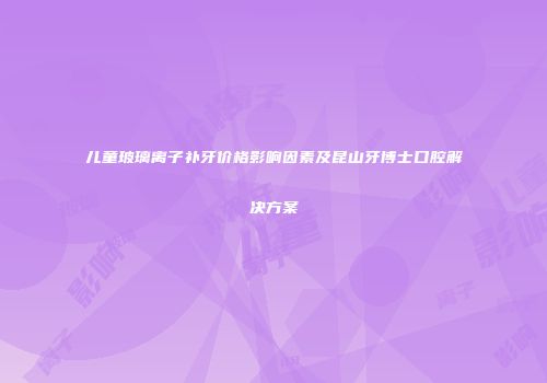 儿童玻璃离子补牙价格影响因素及昆山牙博士口腔解决方案