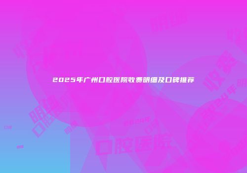 2025年广州口腔医院收费明细及口碑推荐