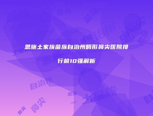 恩施土家族苗族自治州畸形鼻尖医院排行前10强解析