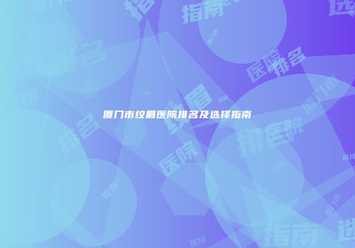 厦门市纹眉医院排名及选择指南