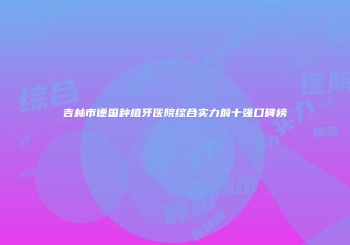 吉林市德国种植牙医院综合实力前十强口碑榜