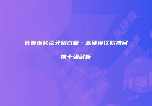 长春市烤瓷牙限首颗·高硬度医院排名前十强解析