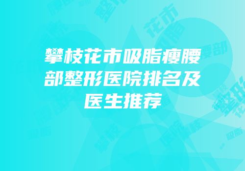 攀枝花市吸脂瘦腰部整形医院排名及医生推荐