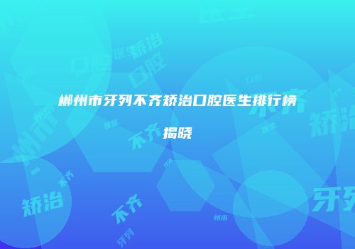 郴州市牙列不齐矫治口腔医生排行榜揭晓