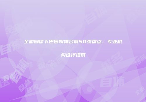 全国自体下巴医院排名前50强盘点：专业机构选择指南