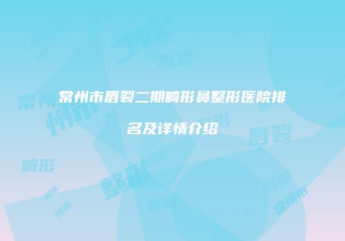 常州市唇裂二期畸形鼻整形医院排名及详情介绍