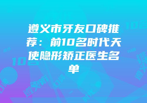 遵义市牙友口碑推荐：前10名时代天使隐形矫正医生名单
