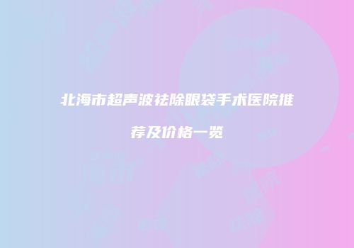 北海市超声波祛除眼袋手术医院推荐及价格一览