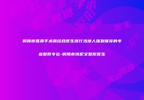 铜陵市隆鼻手术鼻综合医生排行当地人强烈推荐的专业整形专位-铜陵市钱尼文整形医生