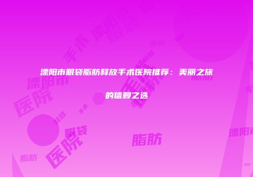 溧阳市眼袋脂肪释放手术医院推荐：美丽之旅的信赖之选