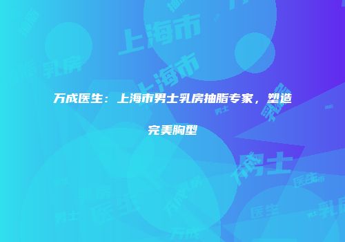 万成医生：上海市男士乳房抽脂专家，塑造完美胸型