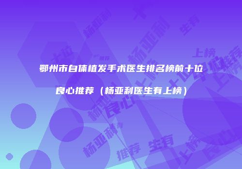 鄂州市自体植发手术医生排名榜前十位良心推荐（杨亚利医生有上榜）