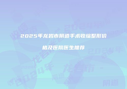 2025年龙岩市阴道手术收缩整形价格及医院医生推荐