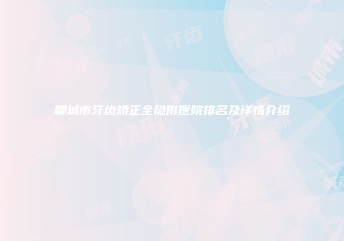 聊城市牙齿矫正全隐形医院排名及详情介绍