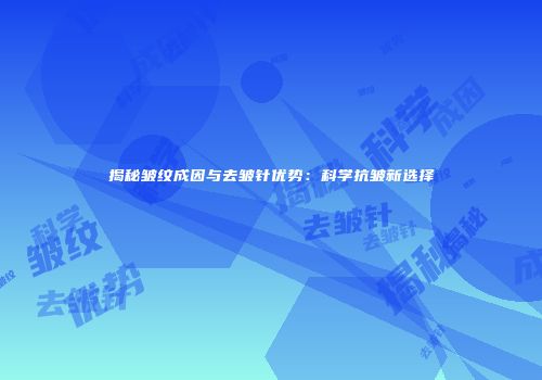 揭秘皱纹成因与去皱针优势：科学抗皱新选择