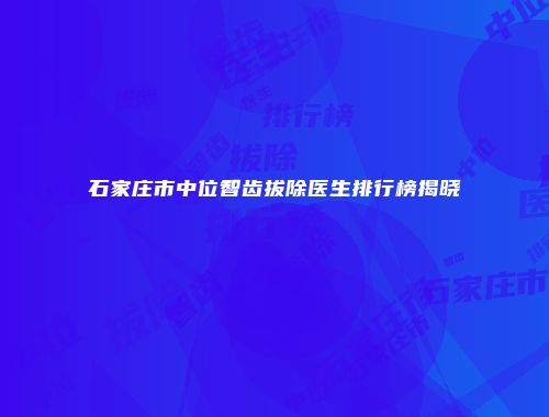 石家庄市中位智齿拔除医生排行榜揭晓