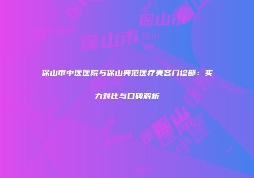 保山市中医医院与保山典范医疗美容门诊部：实力对比与口碑解析