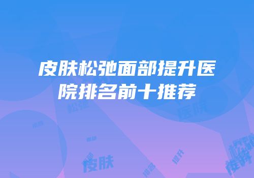 皮肤松弛面部提升医院排名前十推荐
