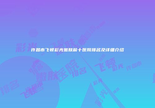 许昌市飞顿彩光嫩肤前十医院排名及详细介绍